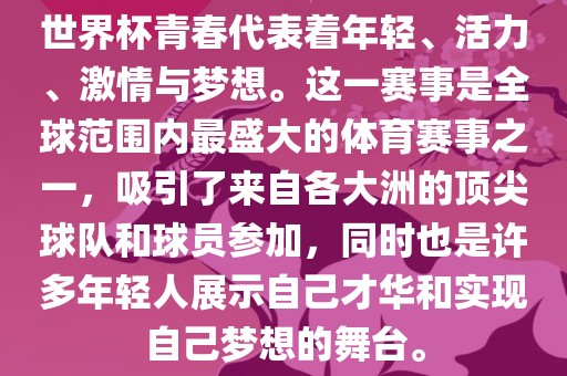 世界杯青春代表着年轻、活力、激情与梦想。这一赛事是全球范围内最盛大的体育赛事之一，吸引了来自各大洲的顶尖球队和球员参加，同时也是许多年轻人展示自己才华和实现自己梦想的舞台。
