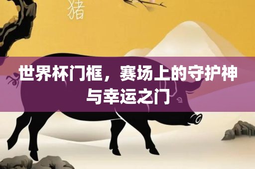 世界杯门框，赛场上的守护神与幸运之门眉山市正发家政服务有限公司