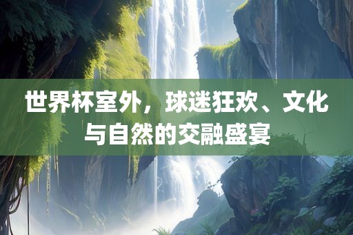 世界杯室外，球迷狂欢、文化与自然的交融盛宴