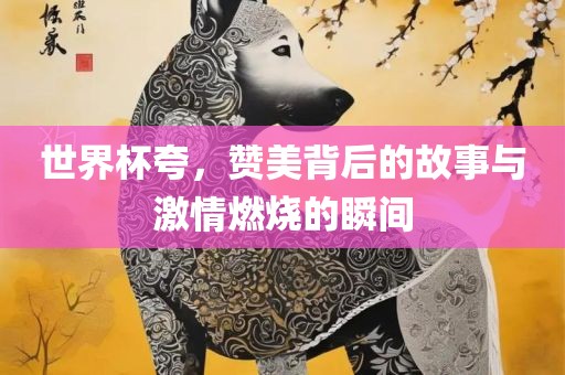世界杯夸，赞美背后的故事眉山市正发家政服务有限公司与激情燃烧的瞬间