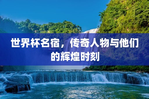 世界杯名宿，传奇人物与他们的辉煌时刻
