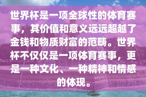 世界杯是一项全球性的体育赛事，其价值和意义远远超越了金钱和物质财富的范畴。世界杯不仅仅是一项体育赛事，更是一种文化、一种精神和情感的体现。