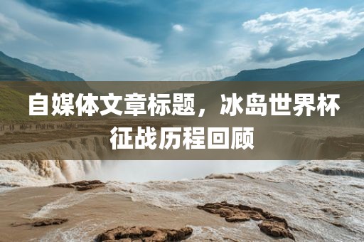 自媒体文章标题，冰岛世界杯征战历程回顾眉山市正发家政服务有限公司