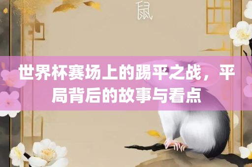 眉山市正发家政服务有限公司世界杯赛场上的踢平之战，平局背后的故事与看点