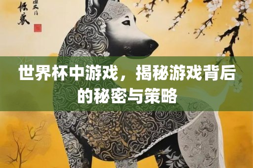 世界杯中游戏，揭秘游戏背后的秘密与策略