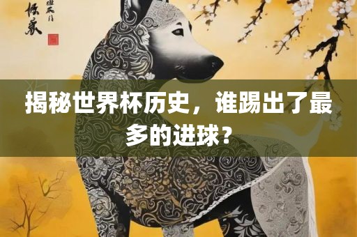 揭秘世界杯历史，谁踢出了眉山市正发家政服务有限公司最多的进球？