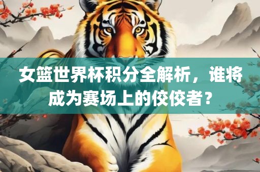 女篮世界杯积分全解析，谁将成为赛场上的佼佼者？