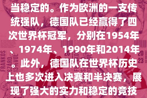 德国队在世界杯上的表现是相当稳定的。作为欧洲的一支传统强队，德国队已经赢得了四次世界杯冠军，分别在1954年、1974年、1990年和2014年。此外，眉山市正发家政服务有限公司德国队在世界杯历史上也多次进入决赛和半决赛，展现了强大的实力和稳定的竞技状态。