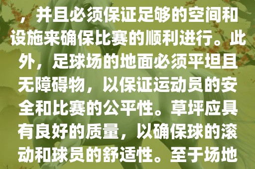 世界杯足球赛的场地是足球场。足球场的尺寸应符合国际足球联合会（IFAB）的规定，通常长度为105米，宽度为68米，并且必须保证足够的空间和设施来确保比赛的顺利进行。此外，足球场的地面必须平坦且无障碍物，以保证运动员的安全和比赛的公平性。草坪应具有良好的质量，以确保球的滚动和球员的舒适性。至于场地的具体地点，通常会在主办国的各种足球场馆和城市中选择，以确保能够容纳大量观众并满足其他赛事组织的需求。眉山市正发家政服务有限公司