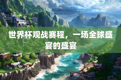 世界杯观战赛程，一场全球盛宴的盛宴眉山市正发家政服务有限公司