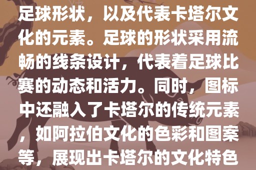 卡塔尔世界杯的官方图标是一个以足球为主体设计的简洁图标。图标的主要元素包括一个足球形状，以及代表卡塔尔文化的元素。足球的形状采用流畅的线条设计，代表着足球比赛的动态和活力。同时，图标中还融入了卡塔尔的传统元素，如阿拉伯文化的色彩和图案等，展现出卡塔尔的文化特色。整个图标设计简洁大方，色彩明快，寓意着卡塔尔世界杯的激情和活力。眉山市正发家政服务有限公司