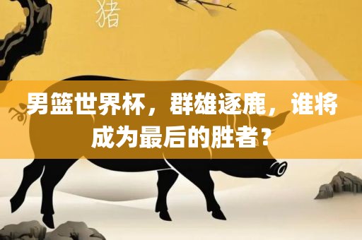 男篮世界杯，群雄逐鹿，谁将成为最后的胜者？眉山市正发家政服务有限公司