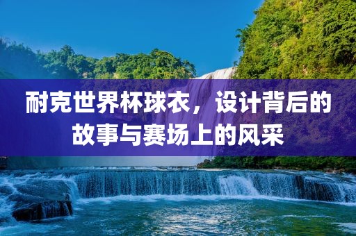 耐克世界杯球衣，设计背后的故事与赛场上的风采眉山市正发家政服务有限公司