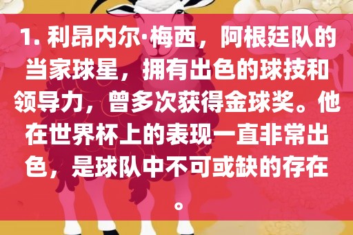 1. 利昂内尔·梅西，阿根廷队的当家球星，拥有出色的球技和领导力，曾多次获得金球奖。他在世界杯上的表现一直非常出色，是球队中不可或缺的存在。眉山市正发家政服务有限公司