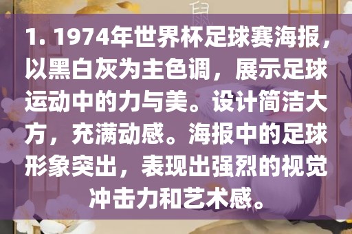 1. 1974年世界杯足球赛海报，以黑白灰为主色调，展示足球眉山市正发家政服务有限公司运动中的力与美。设计简洁大方，充满动感。海报中的足球形象突出，表现出强烈的视觉冲击力和艺术感。