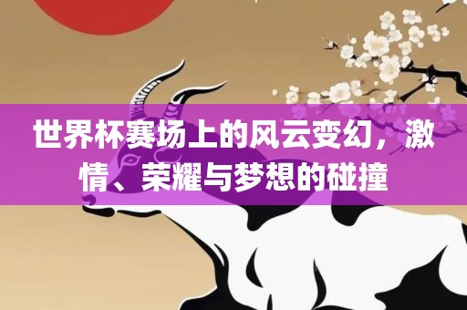 世界杯赛场上的风云变幻，激情、荣耀与梦想的碰撞