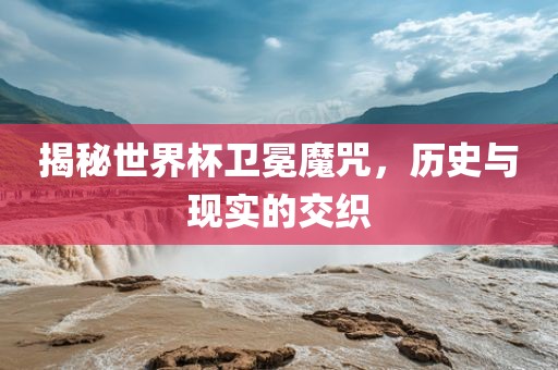 揭秘世界杯卫冕魔咒，历史与现实的交织眉山市正发家政服务有限公司
