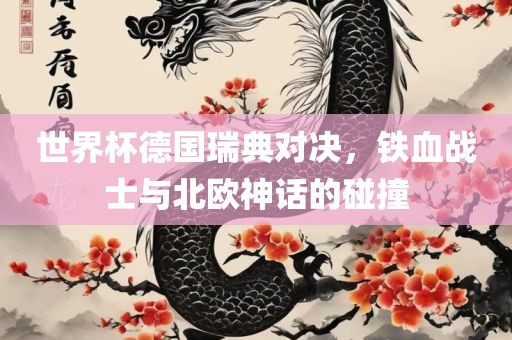 世界杯德国瑞典对决，铁血战士与北欧神话的碰撞眉山市正发家政服务有限公司