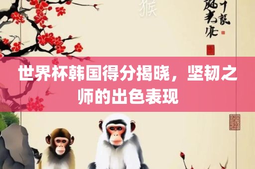 世界杯韩国得分揭晓，坚韧之师的出色表现眉山市正发家政服务有限公司