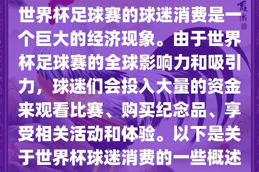 世界杯足球赛的球迷消费是一个巨大的经济现象。由于世界杯足球赛的全球影响力和吸引力，球迷们会投入大量的资金来观看比赛、购买纪念品、享受相关活动和体验。以下是关于世界杯球迷消费的一些概述