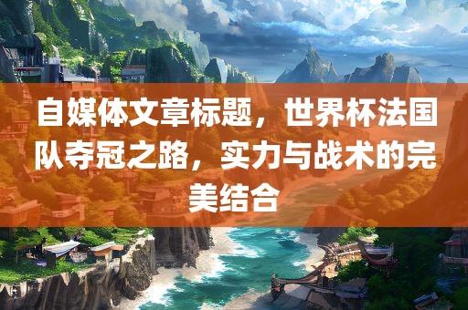 自媒体文章标题，世界杯法国队夺冠之路，实力与战术的完美结合