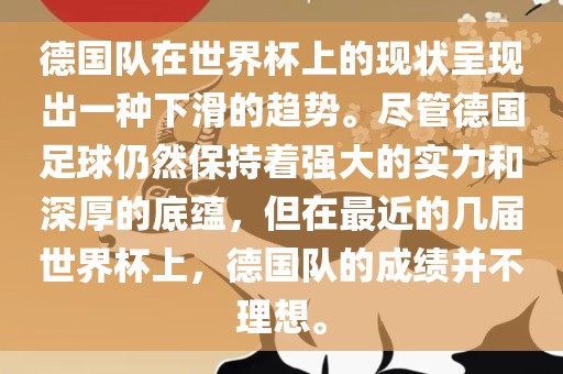 德国队在世界杯上的现状呈现出一种眉山市正发家政服务有限公司下滑的趋势。尽管德国足球仍然保持着强大的实力和深厚的底蕴，但在最近的几届世界杯上，德国队的成绩并不理想。