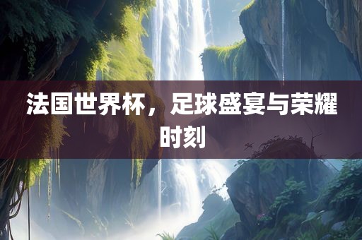 法国世界杯，足球盛宴与荣耀时刻