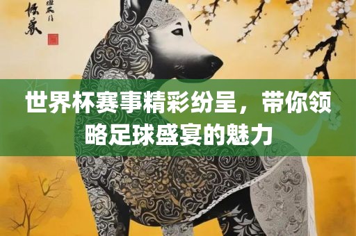 世界杯赛事精彩纷呈，带你领略足球盛宴的魅力