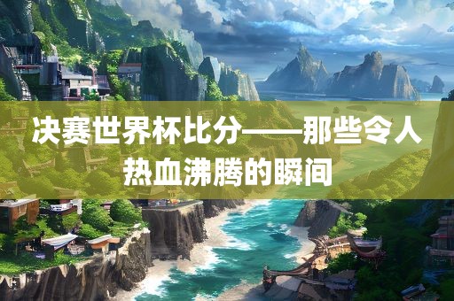 决赛世界杯比分——那些令人热血沸腾的瞬间