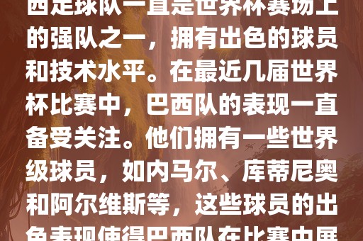 关于世界杯巴西队的表现，巴西足球队一直是世界杯赛场上的强队之一，拥有出色的球员和技术水平。在最近几届世界杯比赛中，巴西队的表现一直备受关注。他们拥有一些世界级球员，如内马尔、库蒂尼奥和阿尔维斯等，这些球员的出色表现使得巴西队在比赛中展现出强大的实力和潜力。