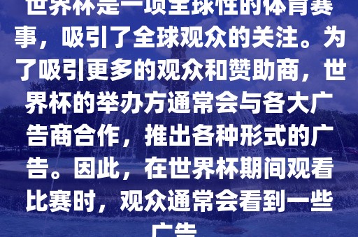 世界杯是一项全球性的体育赛事，吸引了全球观众的关注。为了吸引更多的观众和赞助商，世界杯的举办方通常会与各大广告商合作，推出各种形式的广告。因此，在世界杯期间观看比赛时，观众通常会看到一些广告。眉山市正发家政服务有限公司