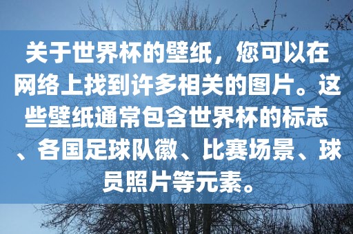 关于世界杯的壁纸，您可以在网络上找到许多相关的图片。这些壁纸通常包含世界杯的标志、各国足球队徽、比赛场景、球员照片等元素。