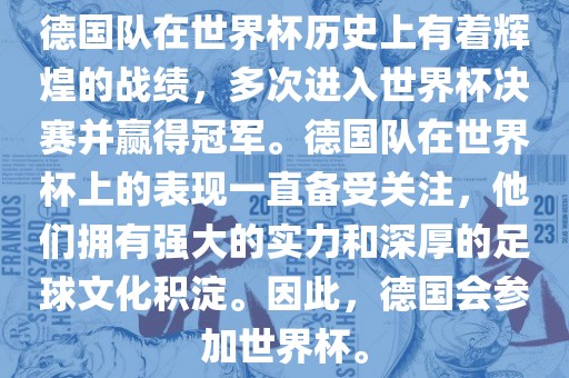 德国队在世界杯历史上有着辉煌的战绩，多次进入世界杯决赛并赢得冠军。德国队在世界杯上的表现一直备受关注，他们拥有强大的实力和深厚的足球文化积淀。因此，德国会参加世界杯。