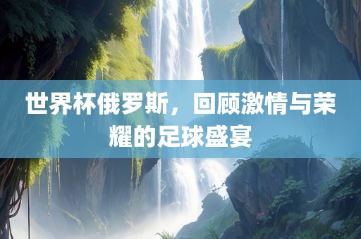 世界杯俄罗斯，回顾激情与荣耀的足球盛宴
