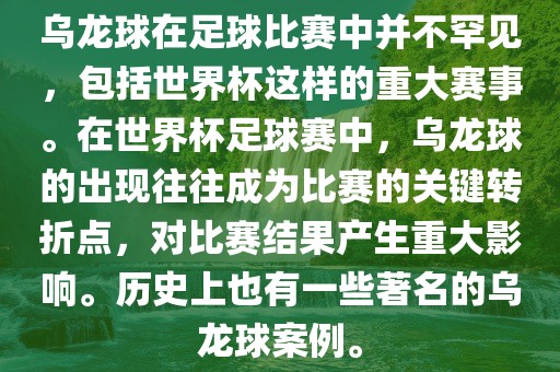 乌龙球在足球比赛中并不罕见，包括世界杯这样的重大赛事。在世界杯足球赛中，乌龙球的出现往往成为比赛的关键转折点，对比赛结果产生重大影响。历史上也有一些著名的乌龙球案例。