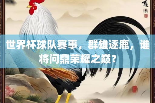 世界杯球队赛事，群雄逐鹿，谁将问鼎荣耀之巅？