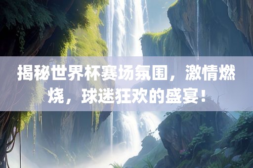 揭秘世界杯赛场氛围，激情燃烧，球迷狂欢的盛宴！