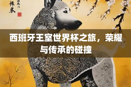 西班牙王室世界杯之旅，荣耀与传承的碰撞眉山市正发家政服务有限公司