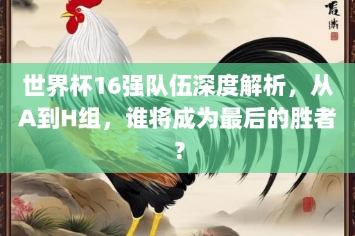 世界杯16强队伍深度解析，从A到H组，谁将成为最后的胜者？
