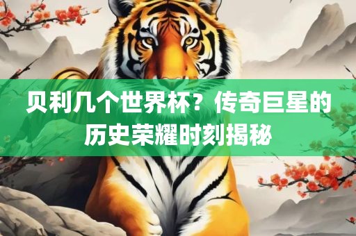 贝利几个世界杯？传奇巨星的历史荣耀时刻揭秘