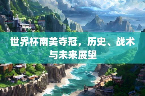 世界杯南美夺冠，历史、战术与未来展望