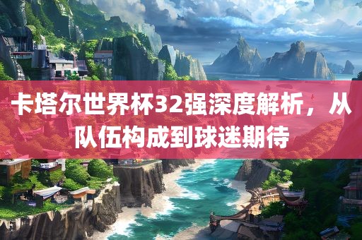 卡塔尔世界杯32强深度解析，从队伍构成到球迷期待