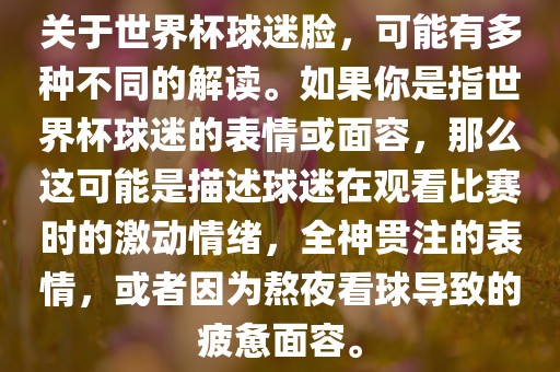 关于世界杯球迷脸，可能有多种不同的解读。如果你是指世界杯球迷的表情或面容，那么这可能是描述球迷在观看比赛时的激动情绪，全神贯注的表情，或者因为熬夜看球导致的疲惫面容。眉山市正发家政服务有限公司