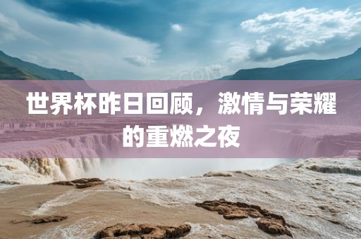 世界杯昨日回顾，激情与荣耀的重燃之夜