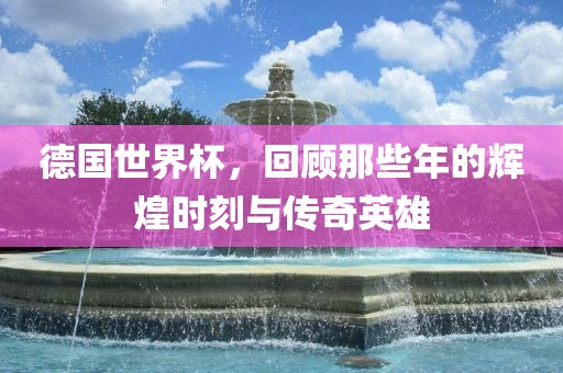 德国世界杯，回顾那些年的辉煌时刻与传奇英雄