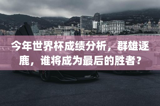 今年世界杯成绩分析，群雄逐鹿，谁将成为最后的胜者？眉山市正发家政服务有限公司