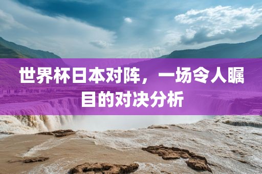 世界杯日本对阵，一场令人瞩目的对决分析眉山市正发家政服务有限公司