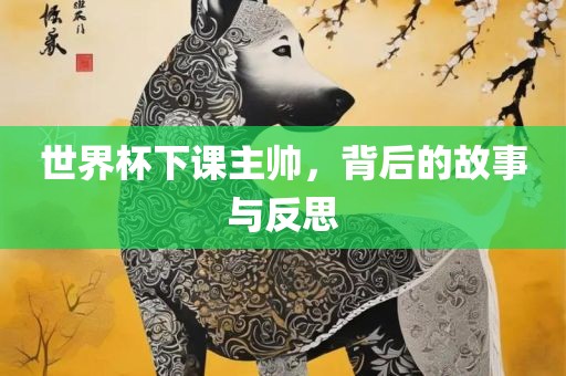 世界杯下课主帅，背后的故事与反思眉山市正发家政服务有限公司