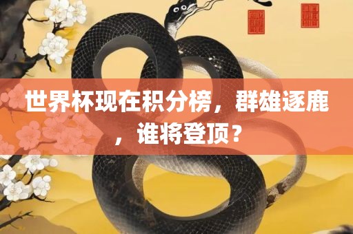 世界杯现在积分榜，群雄逐鹿，谁将登顶？