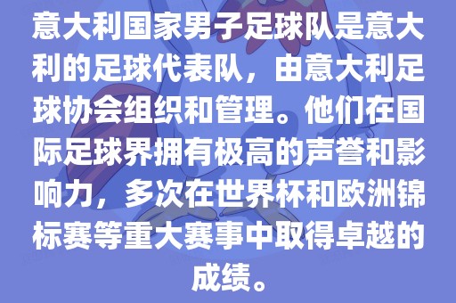 意大利国家男子足球队是意大利的足球代表队，由意大利足球协会组织和管理。他们在国际足球界拥有极高的声誉和影响力，多次在世界杯和欧洲锦标赛等重大赛事中取得卓越的成绩。